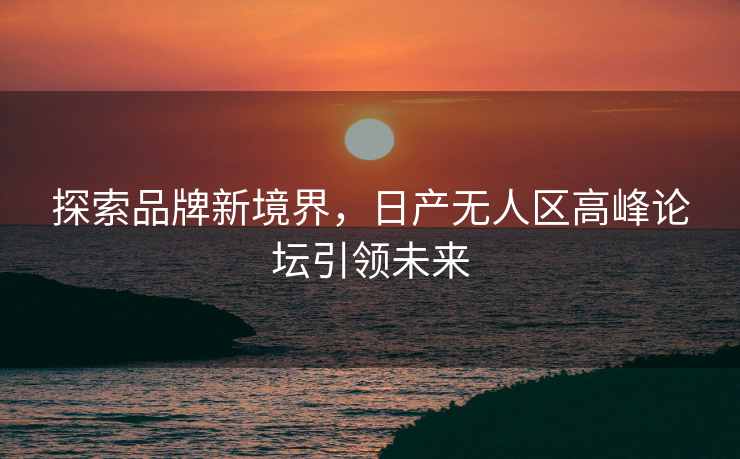 探索品牌新境界，日产无人区高峰论坛引领未来