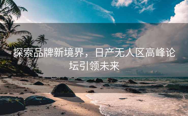 探索品牌新境界，日产无人区高峰论坛引领未来