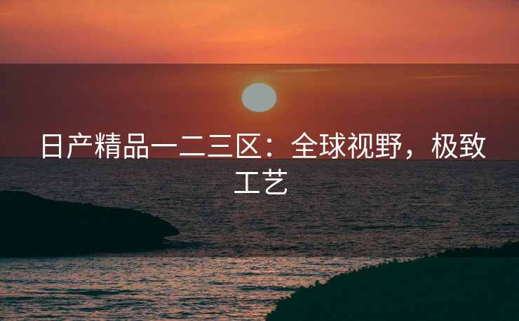 日产精品一二三区：全球视野，极致工艺