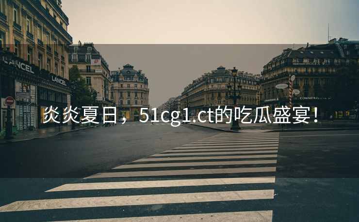 炎炎夏日，51cg1.ct的吃瓜盛宴！