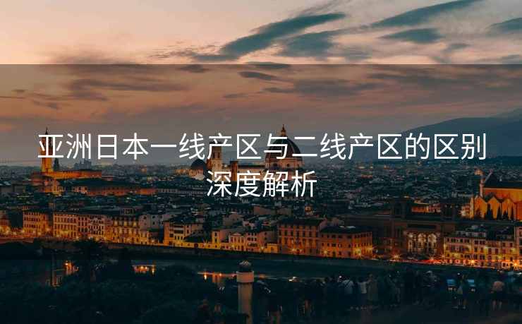 亚洲日本一线产区与二线产区的区别深度解析
