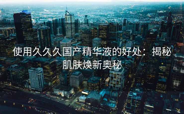使用久久久国产精华液的好处：揭秘肌肤焕新奥秘