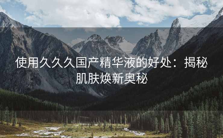 使用久久久国产精华液的好处：揭秘肌肤焕新奥秘