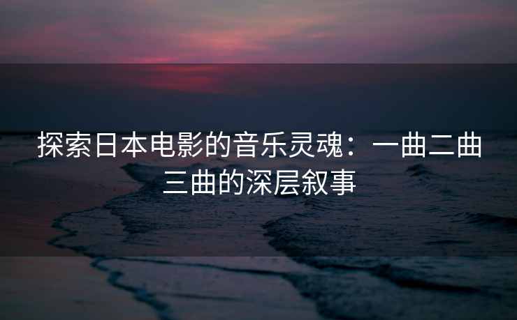 探索日本电影的音乐灵魂：一曲二曲三曲的深层叙事