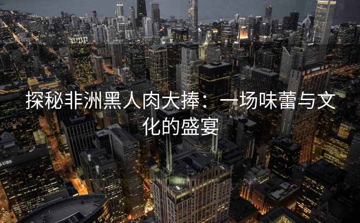 探秘非洲黑人肉大捧：一场味蕾与文化的盛宴