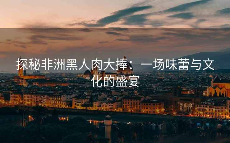 探秘非洲黑人肉大捧：一场味蕾与文化的盛宴