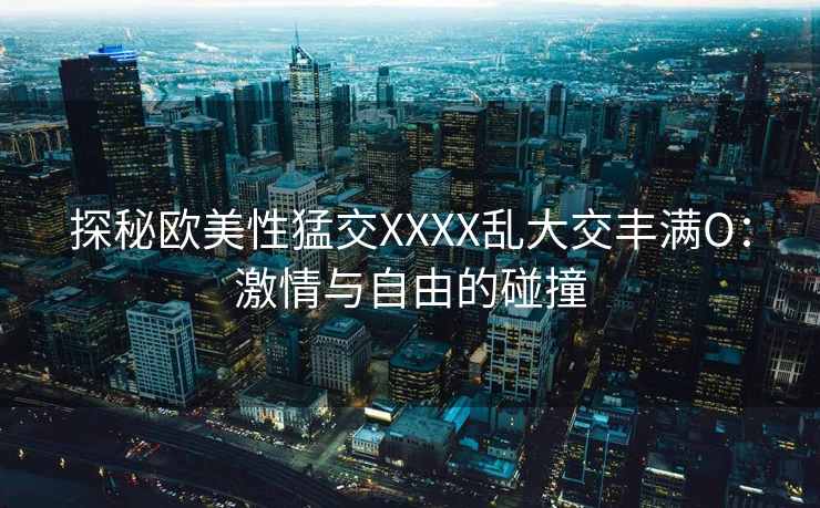 探秘欧美性猛交XXXX乱大交丰满O：激情与自由的碰撞