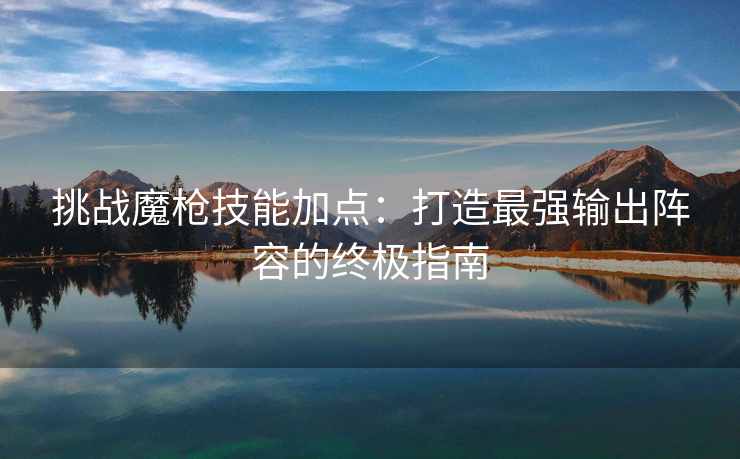 挑战魔枪技能加点：打造最强输出阵容的终极指南