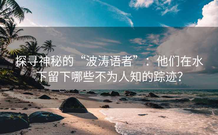 探寻神秘的“波涛语者”：他们在水下留下哪些不为人知的踪迹？