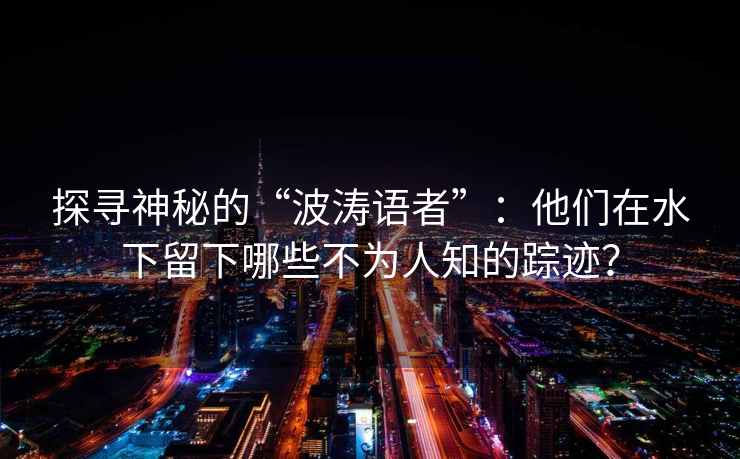 探寻神秘的“波涛语者”：他们在水下留下哪些不为人知的踪迹？