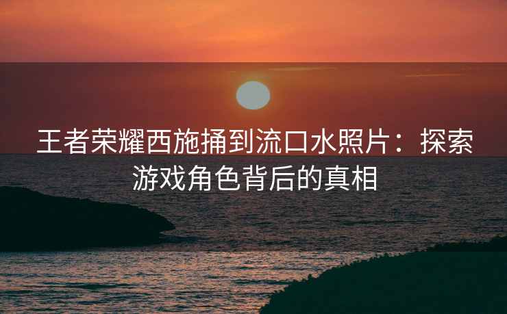 王者荣耀西施捅到流口水照片：探索游戏角色背后的真相