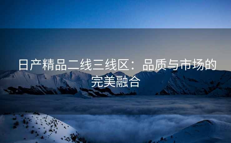 日产精品二线三线区：品质与市场的完美融合