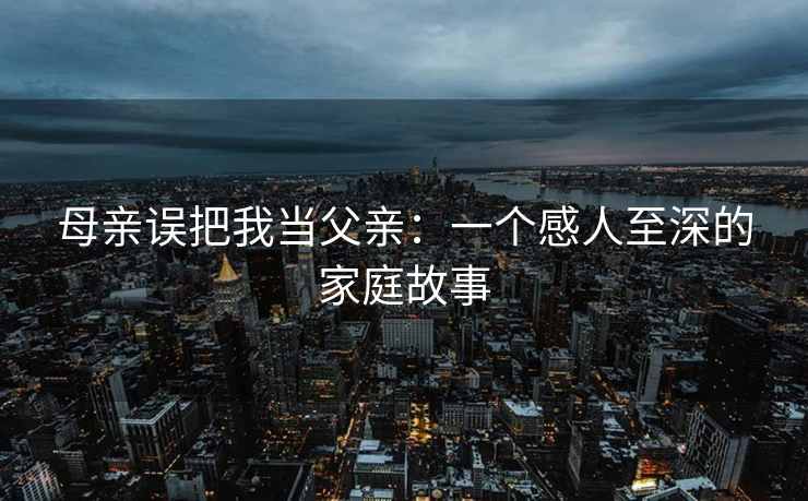 母亲误把我当父亲：一个感人至深的家庭故事