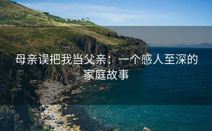 母亲误把我当父亲：一个感人至深的家庭故事
