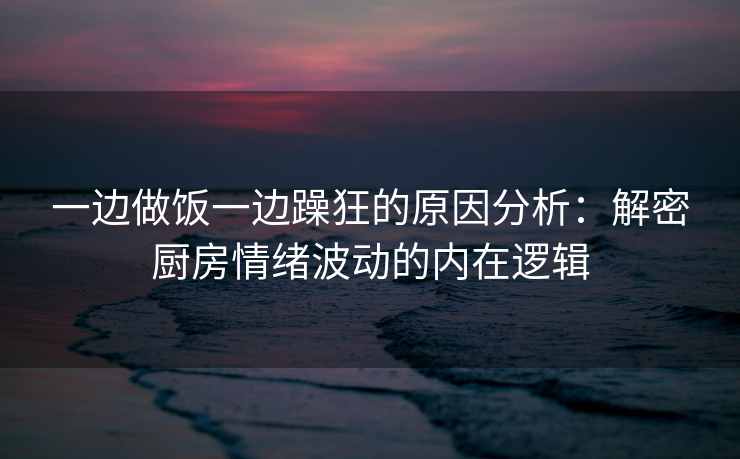一边做饭一边躁狂的原因分析：解密厨房情绪波动的内在逻辑